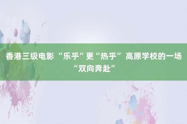 香港三级电影 “乐乎”更“热乎” 高原学校的一场“双向奔赴”