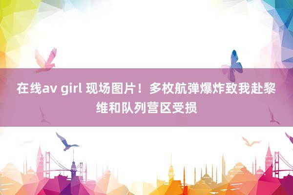 在线av girl 现场图片！多枚航弹爆炸致我赴黎维和队列营区受损
