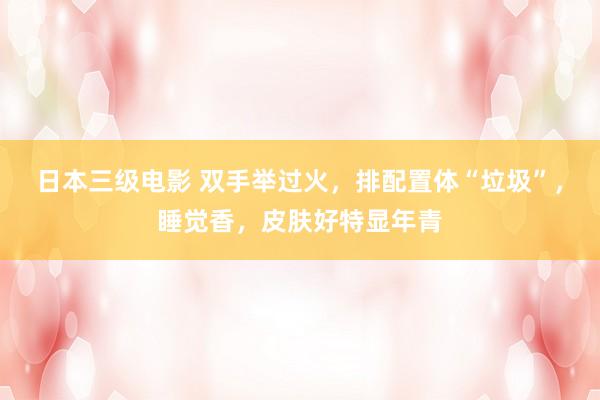 日本三级电影 双手举过火，排配置体“垃圾”，睡觉香，皮肤好特显年青