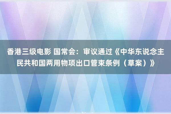 香港三级电影 国常会：审议通过《中华东说念主民共和国两用物项出口管束条例（草案）》