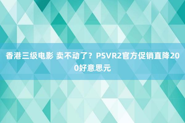香港三级电影 卖不动了？PSVR2官方促销直降200好意思元
