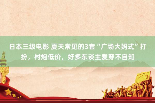 日本三级电影 夏天常见的3套“广场大妈式”打扮，村炮低价，好多东谈主爱穿不自知