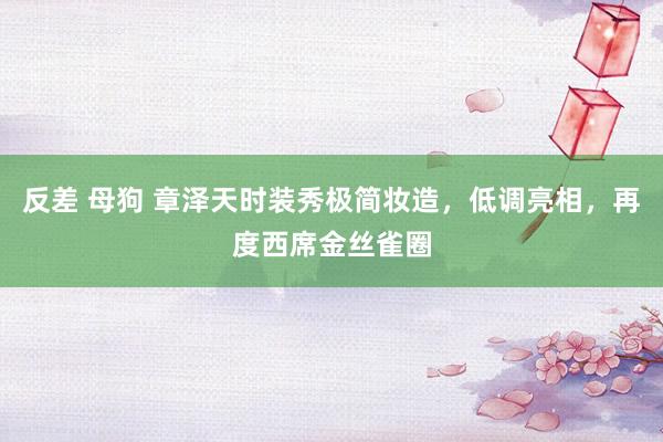 反差 母狗 章泽天时装秀极简妆造，低调亮相，再度西席金丝雀圈
