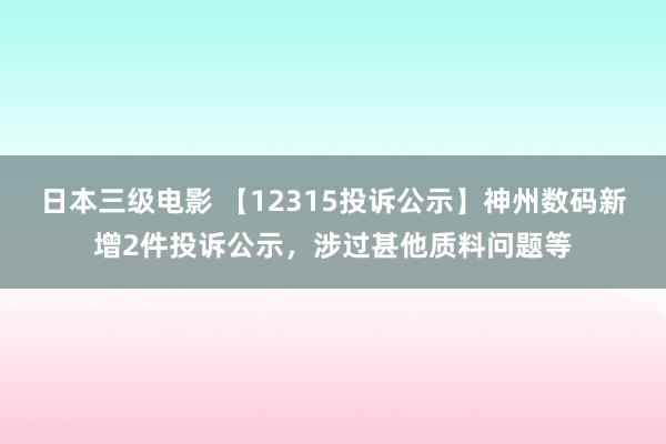 日本三级电影 【12315投诉公示】神州数码新增2件投诉公示，涉过甚他质料问题等