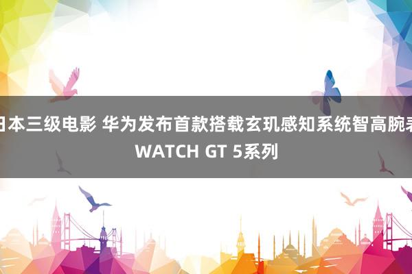 日本三级电影 华为发布首款搭载玄玑感知系统智高腕表WATCH GT 5系列