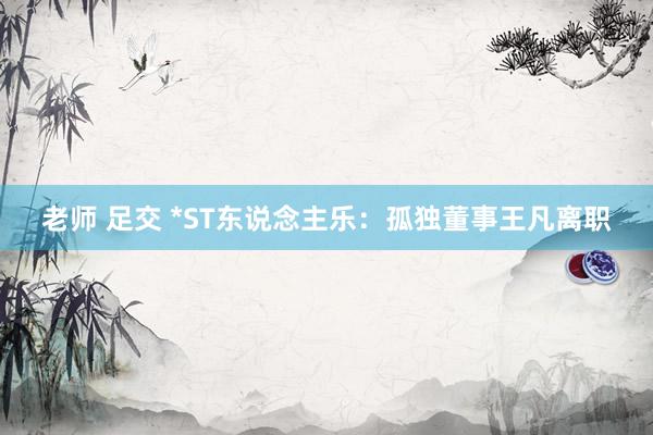 老师 足交 *ST东说念主乐：孤独董事王凡离职