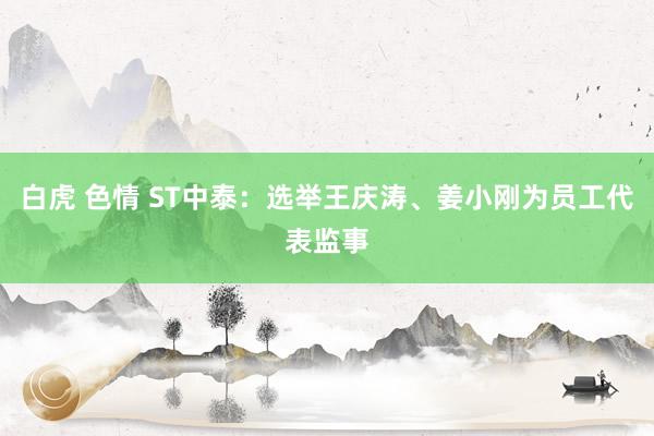 白虎 色情 ST中泰：选举王庆涛、姜小刚为员工代表监事