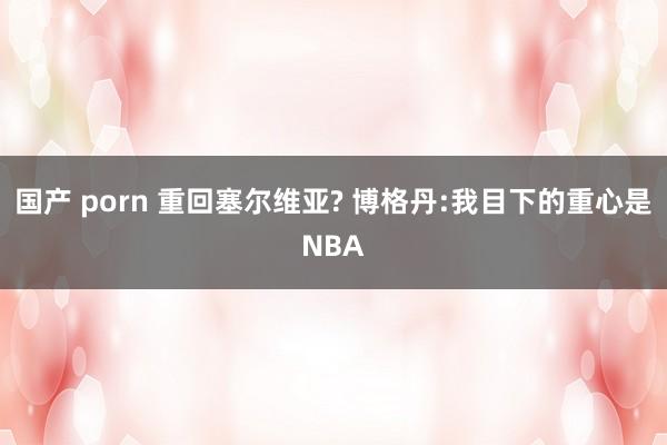 国产 porn 重回塞尔维亚? 博格丹:我目下的重心是NBA