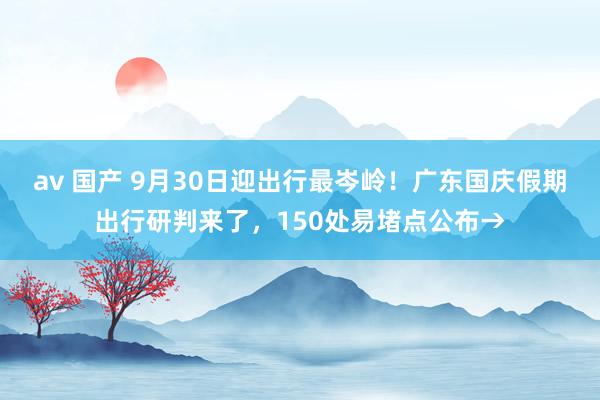 av 国产 9月30日迎出行最岑岭！广东国庆假期出行研判来了，150处易堵点公布→