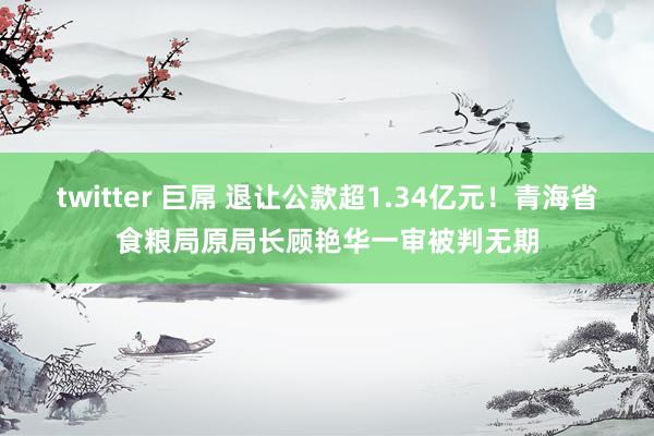 twitter 巨屌 退让公款超1.34亿元！青海省食粮局原局长顾艳华一审被判无期
