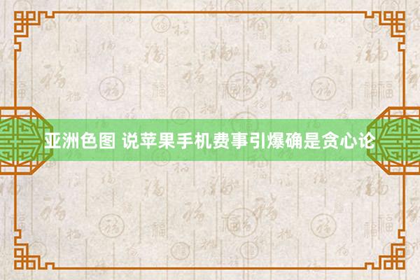 亚洲色图 说苹果手机费事引爆确是贪心论