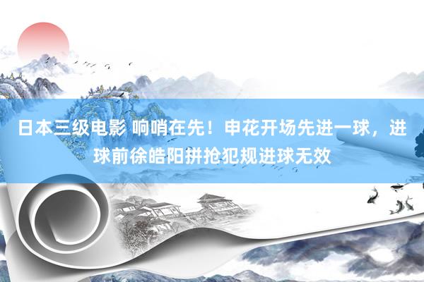 日本三级电影 响哨在先！申花开场先进一球，进球前徐皓阳拼抢犯规进球无效