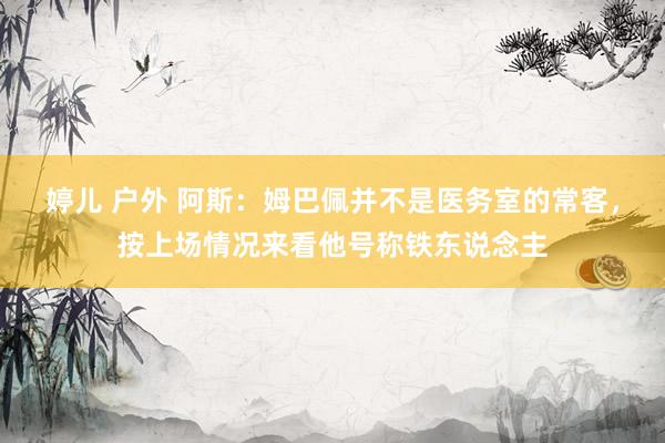 婷儿 户外 阿斯：姆巴佩并不是医务室的常客，按上场情况来看他号称铁东说念主