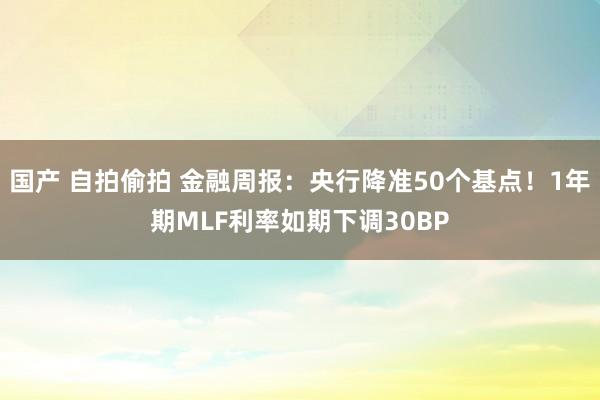 国产 自拍偷拍 金融周报：央行降准50个基点！1年期MLF利率如期下调30BP