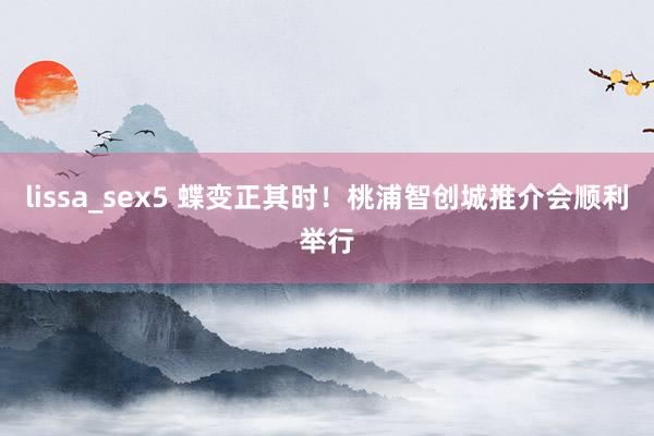 lissa_sex5 蝶变正其时！桃浦智创城推介会顺利举行