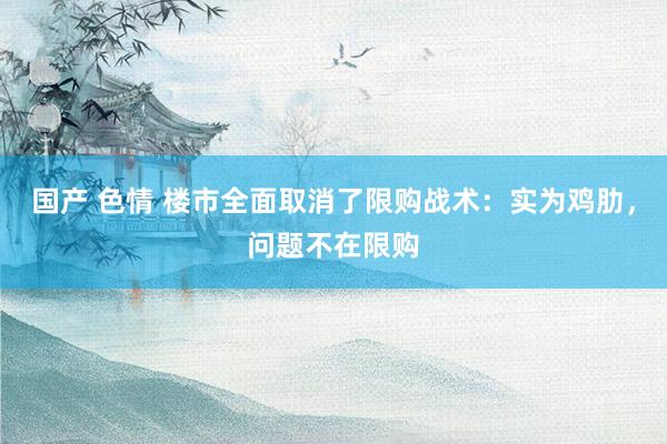 国产 色情 楼市全面取消了限购战术：实为鸡肋，问题不在限购