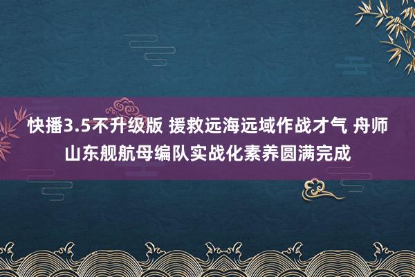 快播3.5不升级版 援救远海远域作战才气 舟师山东舰航母编队实战化素养圆满完成