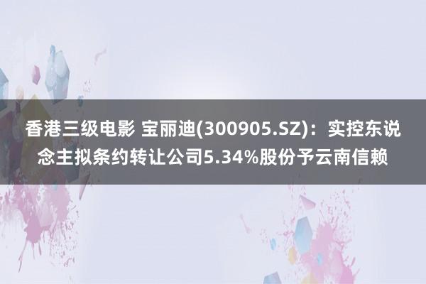 香港三级电影 宝丽迪(300905.SZ)：实控东说念主拟条约转让公司5.34%股份予云南信赖