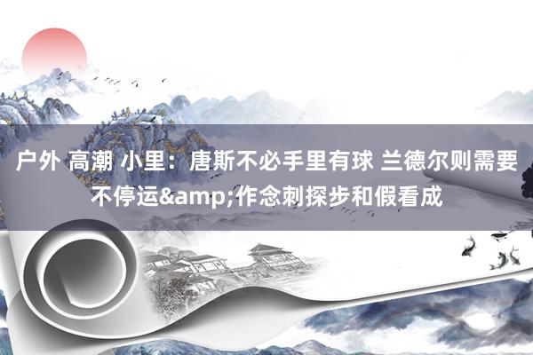户外 高潮 小里：唐斯不必手里有球 兰德尔则需要不停运&作念刺探步和假看成