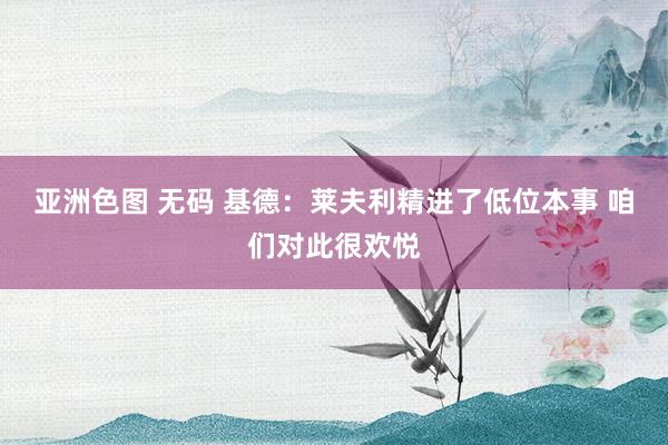 亚洲色图 无码 基德：莱夫利精进了低位本事 咱们对此很欢悦