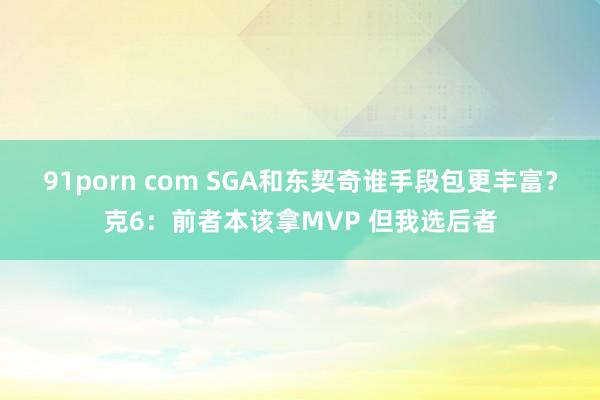91porn com SGA和东契奇谁手段包更丰富？克6：前者本该拿MVP 但我选后者
