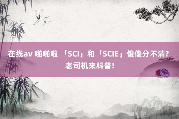 在线av 啪啪啦 「SCI」和「SCIE」傻傻分不清? 老司机来科普!