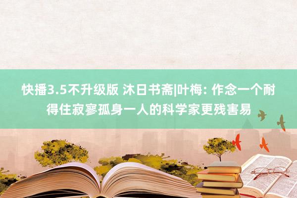 快播3.5不升级版 沐日书斋|叶梅: 作念一个耐得住寂寥孤身一人的科学家更残害易