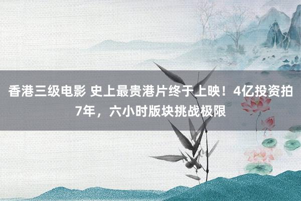 香港三级电影 史上最贵港片终于上映！4亿投资拍7年，六小时版块挑战极限