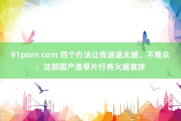 91porn com 四个办法让我进退无据，不雅众：这部国产造孽片行将火遍寰球