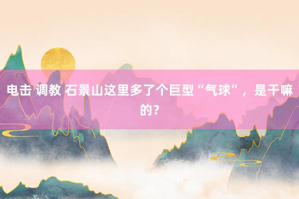 电击 调教 石景山这里多了个巨型“气球”，是干嘛的？