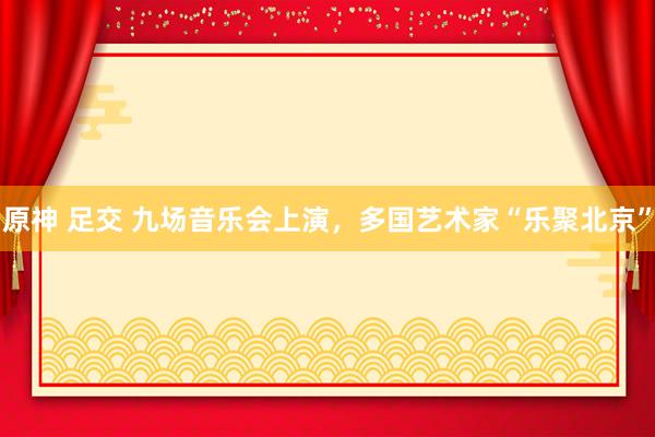 原神 足交 九场音乐会上演，多国艺术家“乐聚北京”