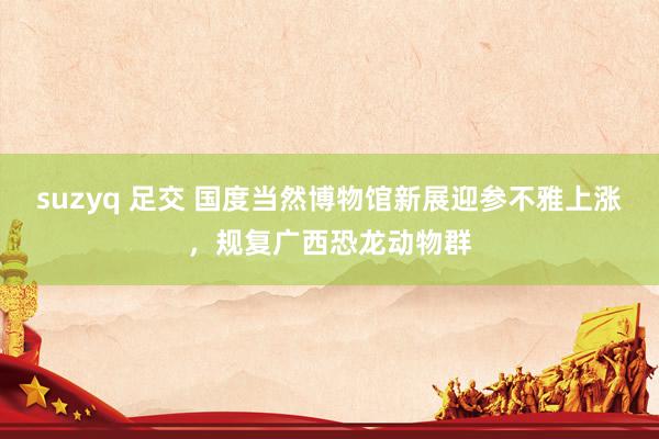 suzyq 足交 国度当然博物馆新展迎参不雅上涨，规复广西恐龙动物群