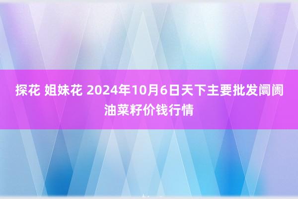 探花 姐妹花 2024年10月6日天下主要批发阛阓油菜籽价钱行情