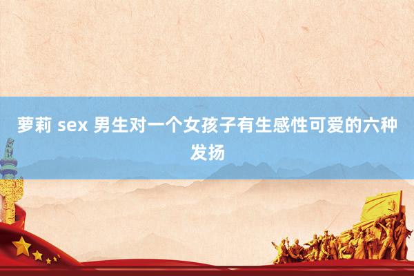 萝莉 sex 男生对一个女孩子有生感性可爱的六种发扬