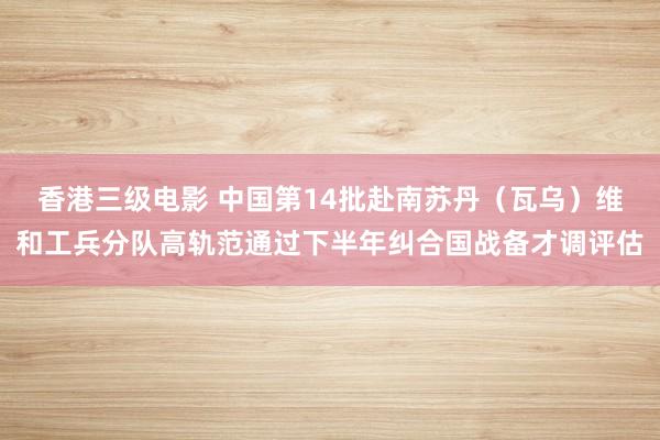 香港三级电影 中国第14批赴南苏丹（瓦乌）维和工兵分队高轨范通过下半年纠合国战备才调评估