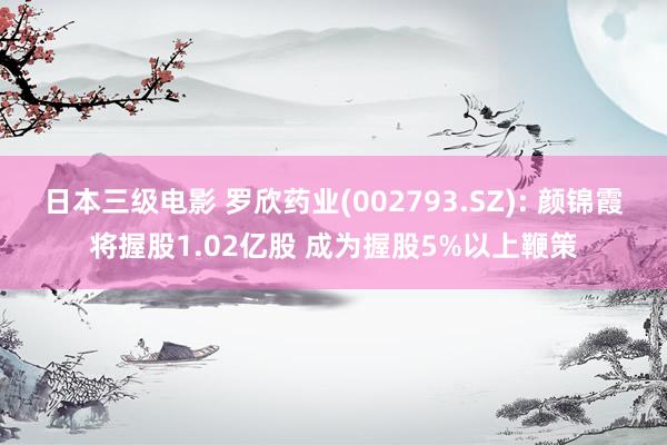 日本三级电影 罗欣药业(002793.SZ): 颜锦霞将握股1.02亿股 成为握股5%以上鞭策