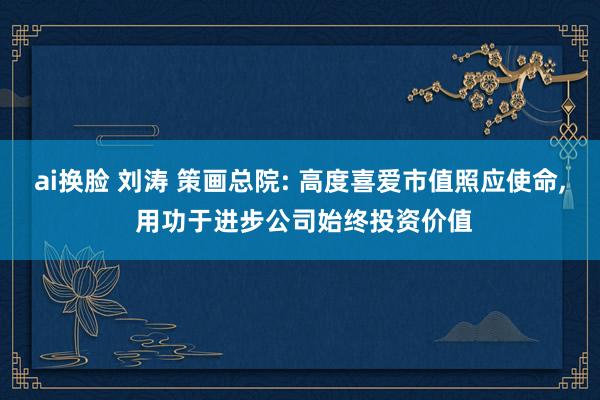 ai换脸 刘涛 策画总院: 高度喜爱市值照应使命， 用功于进步公司始终投资价值