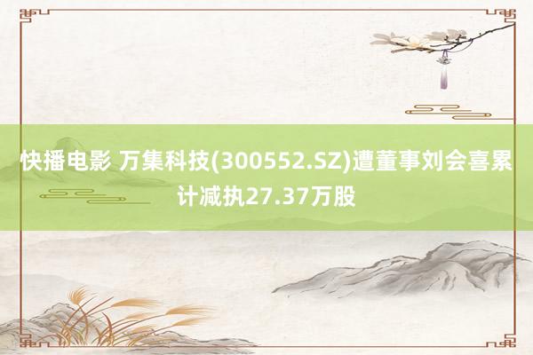 快播电影 万集科技(300552.SZ)遭董事刘会喜累计减执27.37万股