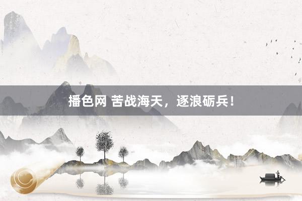播色网 苦战海天，逐浪砺兵！