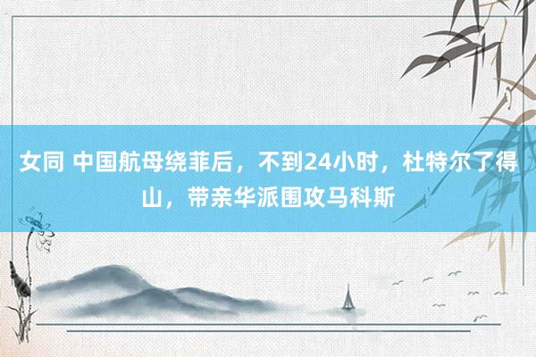 女同 中国航母绕菲后，不到24小时，杜特尔了得山，带亲华派围攻马科斯