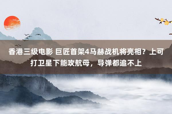 香港三级电影 巨匠首架4马赫战机将亮相？上可打卫星下能攻航母，导弹都追不上