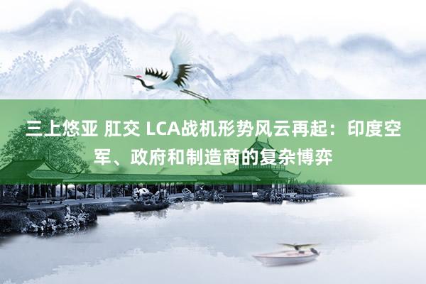 三上悠亚 肛交 LCA战机形势风云再起：印度空军、政府和制造商的复杂博弈