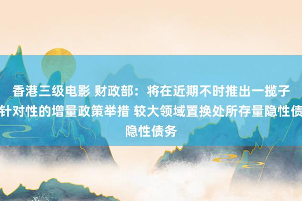 香港三级电影 财政部：将在近期不时推出一揽子有针对性的增量政策举措 较大领域置换处所存量隐性债务