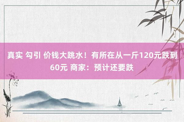 真实 勾引 价钱大跳水！有所在从一斤120元跌到60元 商家：预计还要跌