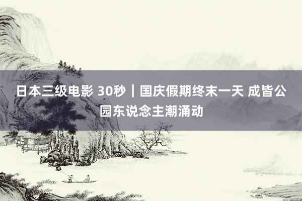 日本三级电影 30秒｜国庆假期终末一天 成皆公园东说念主潮涌动