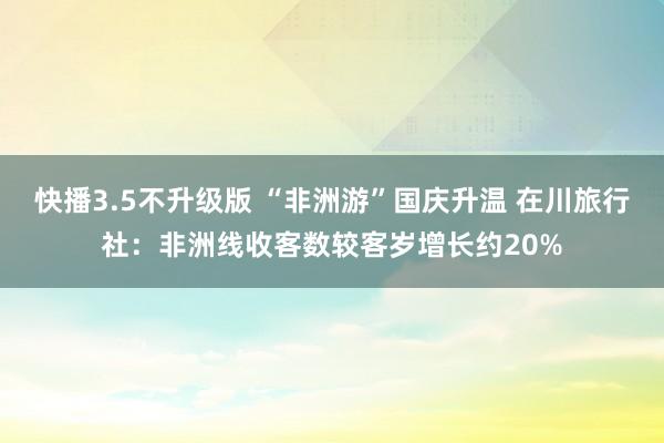 快播3.5不升级版 “非洲游”国庆升温 在川旅行社：非洲线收客数较客岁增长约20%