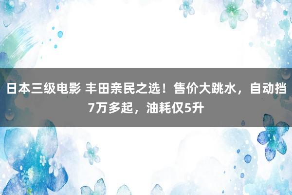 日本三级电影 丰田亲民之选！售价大跳水，自动挡7万多起，油耗仅5升