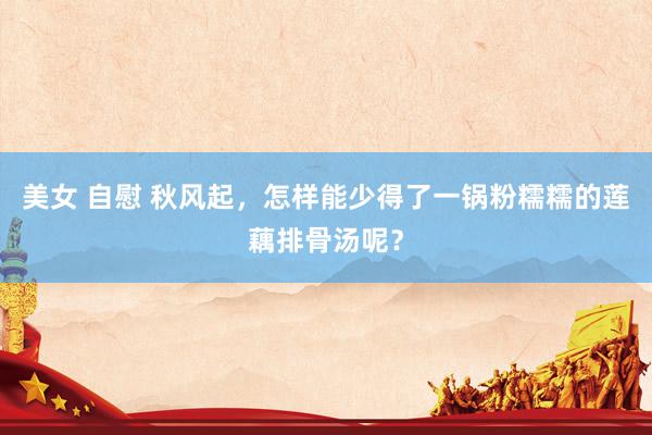 美女 自慰 秋风起，怎样能少得了一锅粉糯糯的莲藕排骨汤呢？