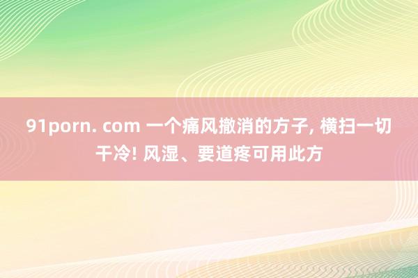 91porn. com 一个痛风撤消的方子， 横扫一切干冷! 风湿、要道疼可用此方