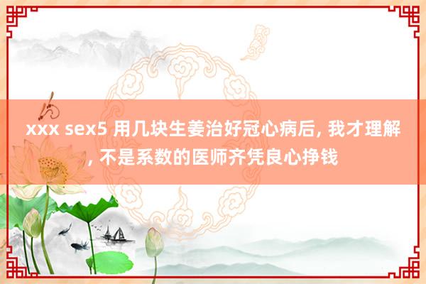 xxx sex5 用几块生姜治好冠心病后， 我才理解， 不是系数的医师齐凭良心挣钱